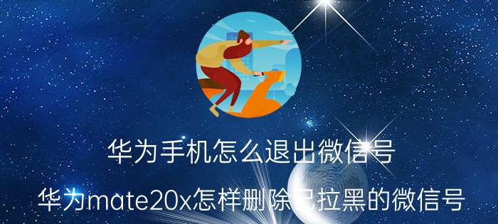 华为手机怎么退出微信号 华为mate20x怎样删除已拉黑的微信号？